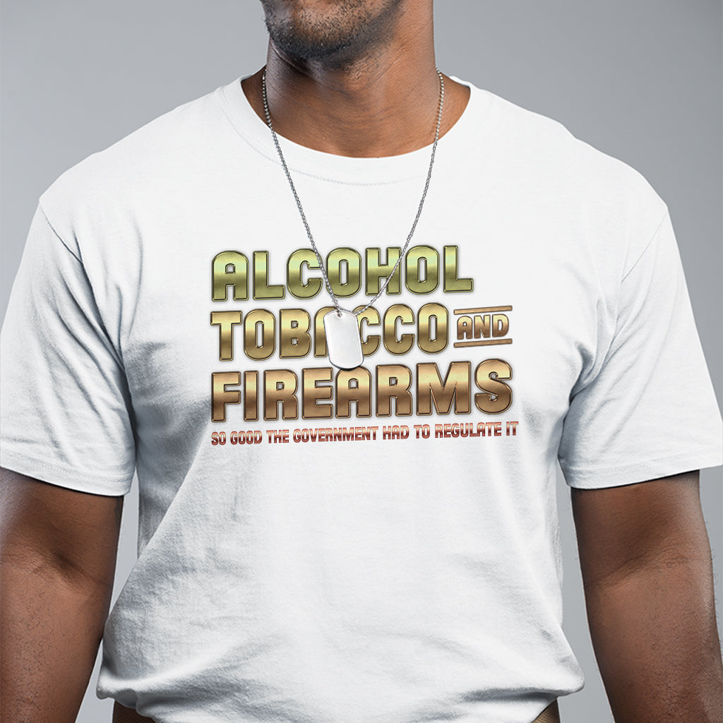 ATF Alcohol Tobacco Firearms So Good The Grovernment Had To Regulate It T Shirt - Wonder Print Shop