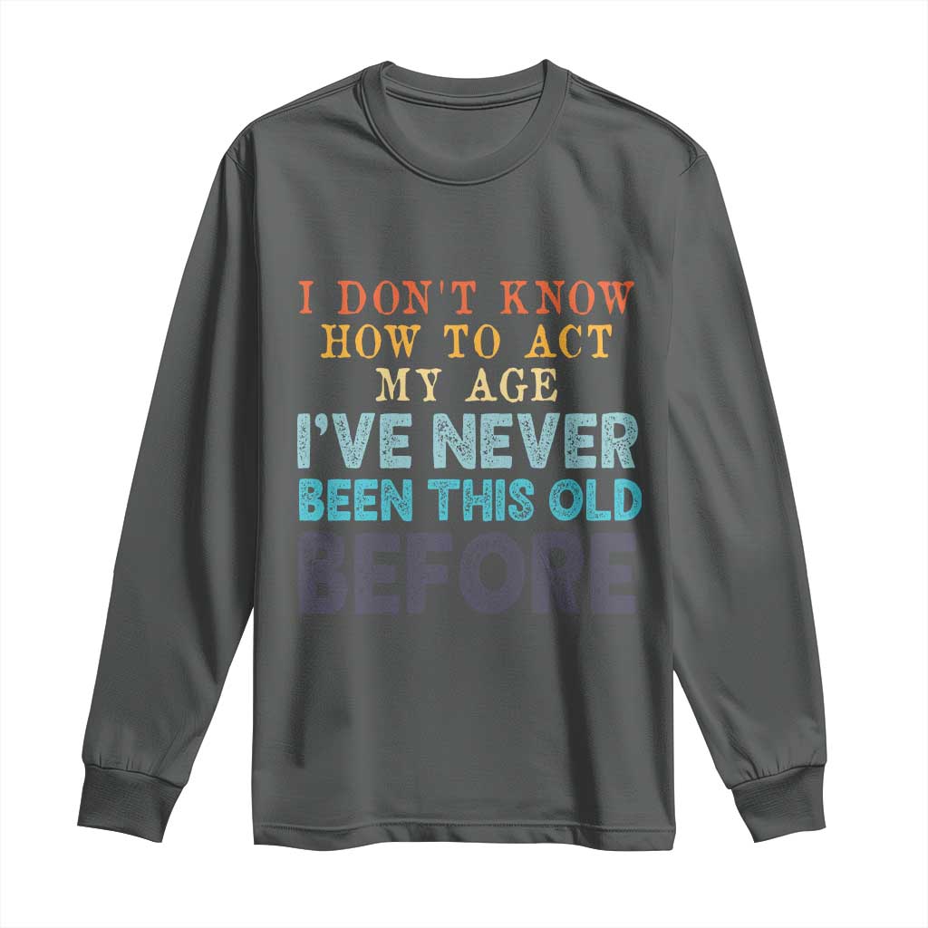 I Dont Know How To Act My Age I've Never Been This Old Before Long Sleeve Shirt Funny Old Birthday - Wonder Print Shop