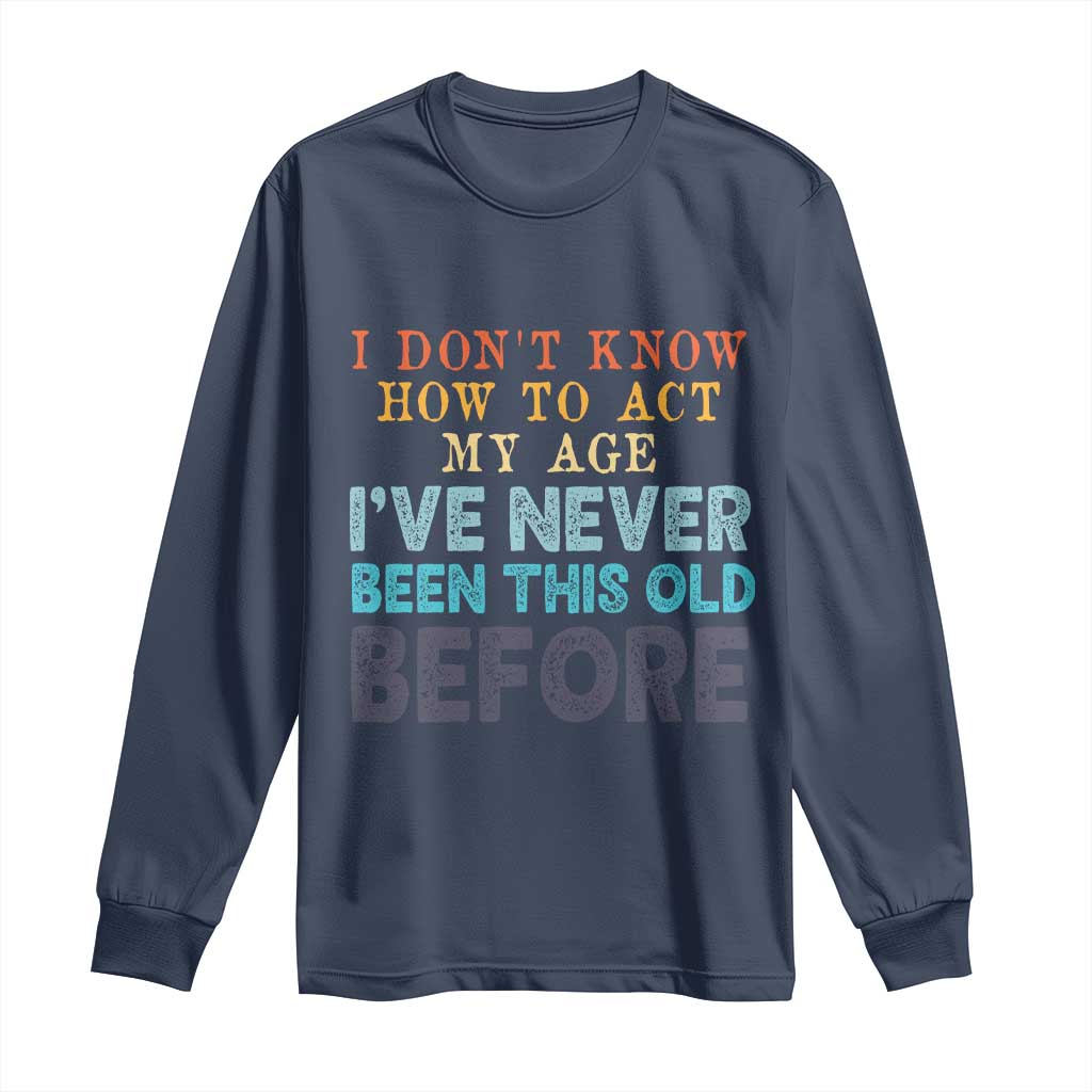 I Dont Know How To Act My Age I've Never Been This Old Before Long Sleeve Shirt Funny Old Birthday - Wonder Print Shop