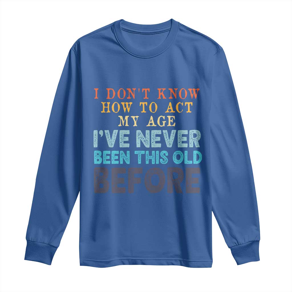 I Dont Know How To Act My Age I've Never Been This Old Before Long Sleeve Shirt Funny Old Birthday - Wonder Print Shop
