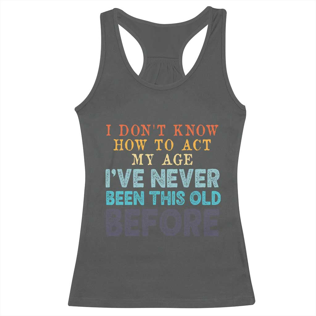 I Dont Know How To Act My Age I've Never Been This Old Before Racerback Tank Top Funny Old Birthday - Wonder Print Shop