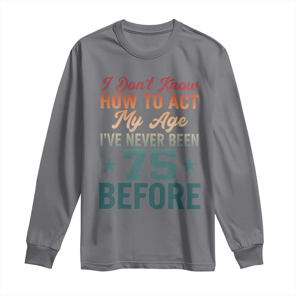75th Birthday Long Sleeve Shirt I Don't Know How To Act My Age I've Never Been 75 Before