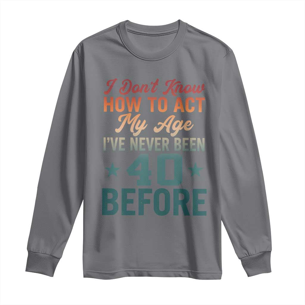 40th Birthday Long Sleeve Shirt I Don't Know How To Act My Age I've Never Been 40 Before